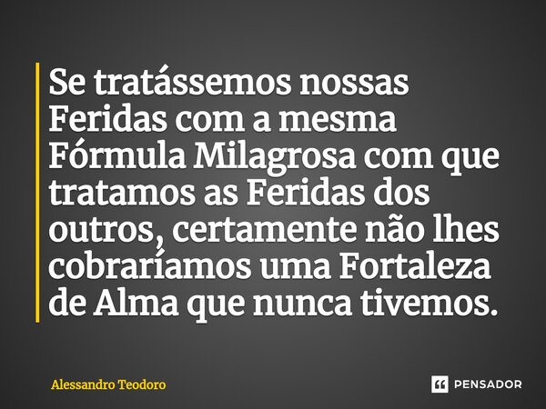 Se tratássemos nossas Feridas com a mesma Fórmula Milagrosa com que tratamos as Feridas dos outros, certamente não lhes cobraríamos uma Fortaleza de Alma que nu... Frase de Alessandro Teodoro.