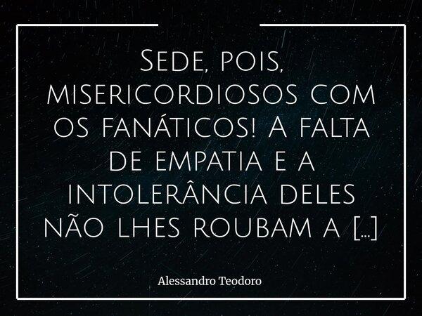 ⁠Sede, pois, misericordiosos com os fanáticos! A falta de empatia e a intolerância deles não lhes roubam a capacidade de sentir.... Frase de Alessandro Teodoro.