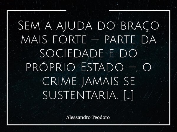 Sem a ajuda do braço mais forte — parte da sociedade e do próprio Estado —, o crime jamais se sustentaria. Ele não sobrevive apenas da astúcia dos que o pratica... Frase de Alessandro Teodoro.