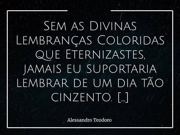 Sem as Divinas Lembranças Coloridas que Eternizastes, jamais eu suportaria lembrar de um dia tão cinzento. Há dias em que o céu parece ter desaprendido a se co... Frase de Alessandro Teodoro.