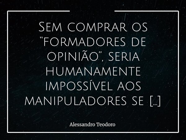 ⁠Sem comprar os “formadores de opinião”, seria humanamente impossível aos manipuladores se deleitarem com os aplausos dos manipuláveis. Essa triste constatação ... Frase de Alessandro Teodoro.