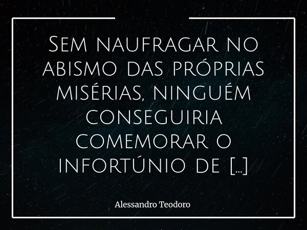 Sem naufragar no abismo das próprias misérias, ninguém conseguiria comemorar o infortúnio de alguém. Mas, se parar para pensar, essa comemoração revela mais sob... Frase de Alessandro Teodoro.
