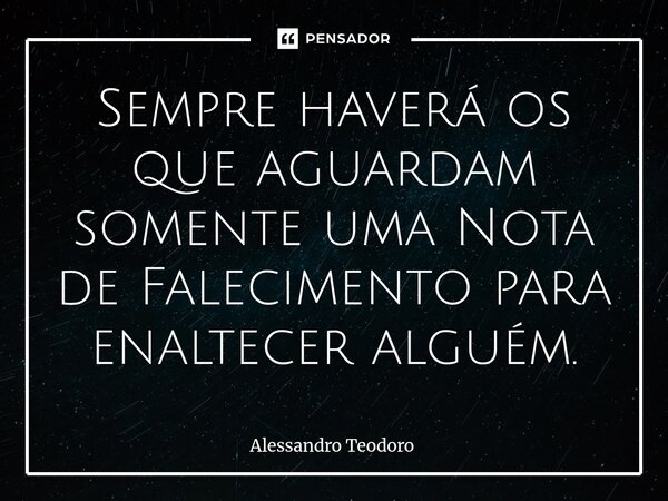 ⁠Sempre haverá os que aguardam somente uma Nota de Falecimento para enaltecer alguém.... Frase de Alessandro Teodoro.
