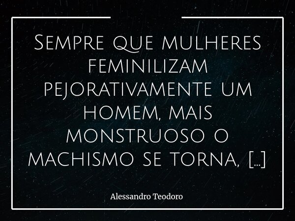 Sempre que mulheres feminilizam pejorativamente um homem, mais monstruoso o machismo se torna, e elas nem percebem. Há, nessa contradição silenciosa, uma das fa... Frase de Alessandro Teodoro.