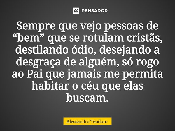 ⁠Sempre que vejo pessoas de “bem” que se rotulam cristãs, destilando ódio, desejando a desgraça de alguém, só rogo ao Pai que jamais me permita habitar o céu qu... Frase de Alessandro Teodoro.