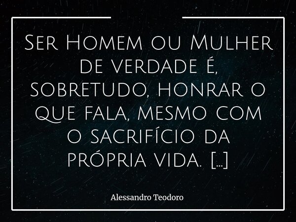 Ser Homem ou Mulher de verdade é, sobretudo, honrar o que fala, mesmo com o sacrifício da própria vida. Vivemos tempos em que a palavra perdeu valor. Promete-s... Frase de Alessandro Teodoro.