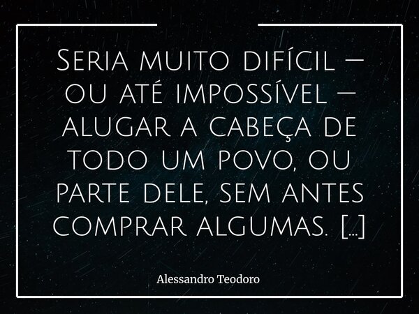 ⁠Seria muito difícil — ou até impossível — alugar a cabeça de todo um povo, ou parte dele, sem antes comprar algumas. E comprar cabeças não exige dinheiro em es... Frase de Alessandro Teodoro.
