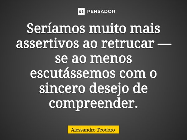 ⁠Seríamos muito mais assertivos ao retrucar — se ao menos escutássemos com o sincero desejo de compreender.... Frase de Alessandro Teodoro.