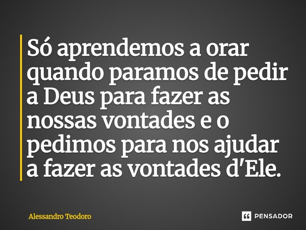 ⁠Só aprendemos a orar quando paramos de pedir a Deus para fazer as nossas vontades e o pedimos para nos ajudar a fazer as vontades d'Ele.... Frase de Alessandro Teodoro.