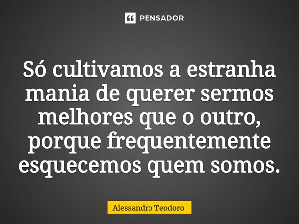 ⁠Só cultivamos a estranha mania de querer sermos melhores que o outro, porque frequentemente esquecemos quem somos.... Frase de Alessandro Teodoro.