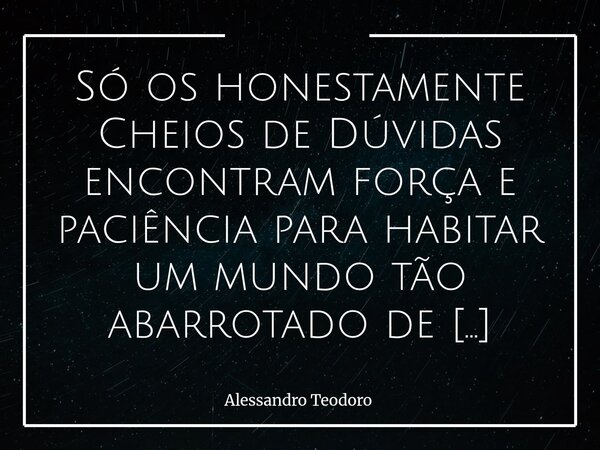 Só os honestamente Cheios de Dúvidas encontram força e paciência para habitar um mundo tão abarrotado de Cheios de Certezas. Porque duvidar, ao contrário do qu... Frase de Alessandro Teodoro.