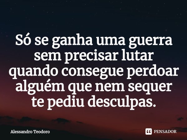 ⁠Só se ganha uma guerra sem precisar lutar quando consegue perdoar alguém que nem sequer te pediu desculpas.... Frase de Alessandro Teodoro.