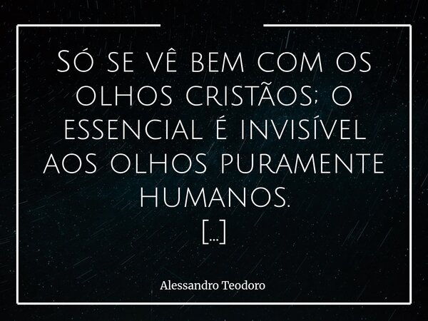 Só se vê bem com os olhos cristãos; o essencial é invisível aos olhos puramente humanos. Vivemos em um tempo que nos ensinou a enxergar quase tudo, menos aquil... Frase de Alessandro Teodoro.