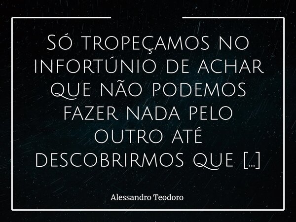 Só tropeçamos no infortúnio de achar que não podemos fazer nada pelo outro até descobrirmos que podemos fazer o Melhor: orar! Vivemos em um tempo que valora exc... Frase de Alessandro Teodoro.