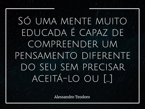 Só uma mente muito educada é capaz de compreender um pensamento diferente do seu sem precisar aceitá-lo ou demonizá-lo. Vivemos tempos em que discordar parece ... Frase de Alessandro Teodoro.