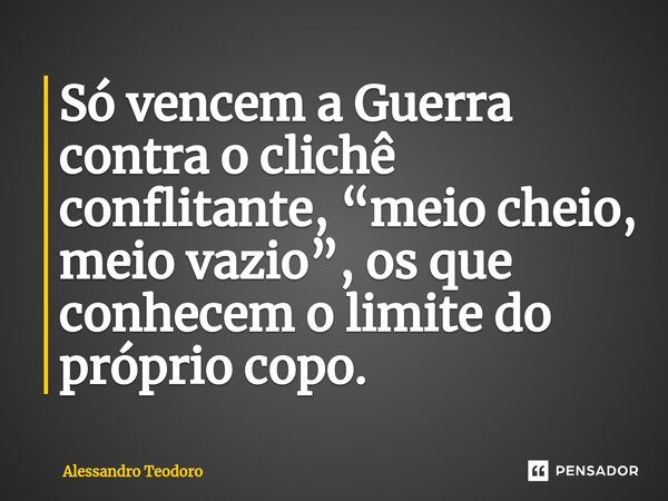 ⁠Só vencem a Guerra contra o clichê conflitante, “meio cheio, meio vazio”, os que conhecem o limite do próprio copo.... Frase de Alessandro Teodoro.