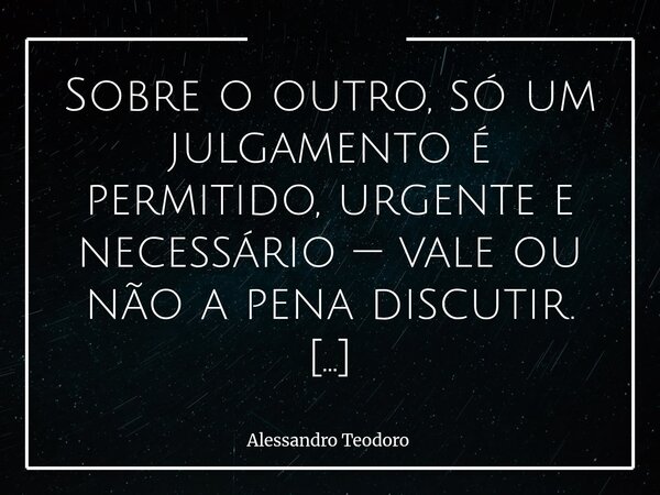 ⁠Sobre o outro, só um julgamento é permitido, urgente e necessário — vale ou não a pena discutir. Em tempos de tantos julgamentos, talvez este seja o mais sábio... Frase de Alessandro Teodoro.