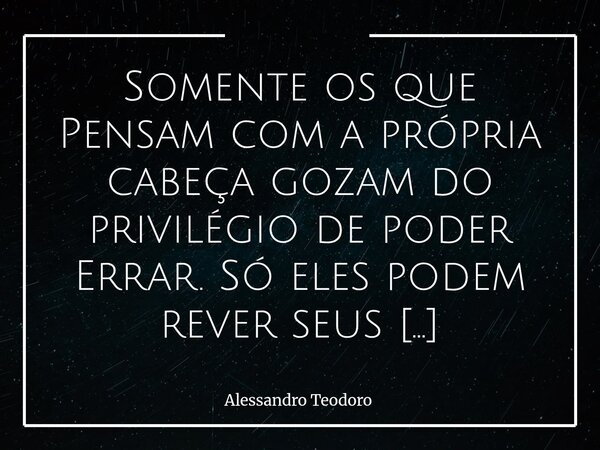 Somente os que Pensam com a própria cabeça gozam do privilégio de poder Errar. Só eles podem rever seus Pensamentos. Errar, nesse caso, não é sinal de fraqueza... Frase de Alessandro Teodoro.