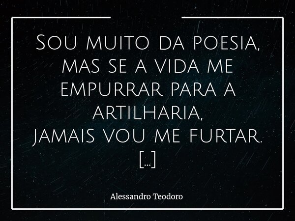⁠Sou muito da poesia, mas se a vida me empurrar para a artilharia, jamais vou me furtar. Porque há em mim uma inclinação natural para as palavras que curam, par... Frase de Alessandro Teodoro.