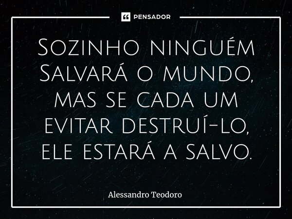 ⁠Sozinho ninguém Salvará o mundo, mas se cada um evitar destruí-lo, ele estará a salvo.... Frase de Alessandro Teodoro.