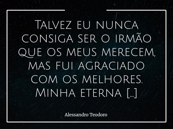 Talvez eu nunca consiga ser o irmão que os meus merecem, mas fui agraciado com os melhores. Minha eterna gratidão, Pai!... Frase de Alessandro Teodoro.