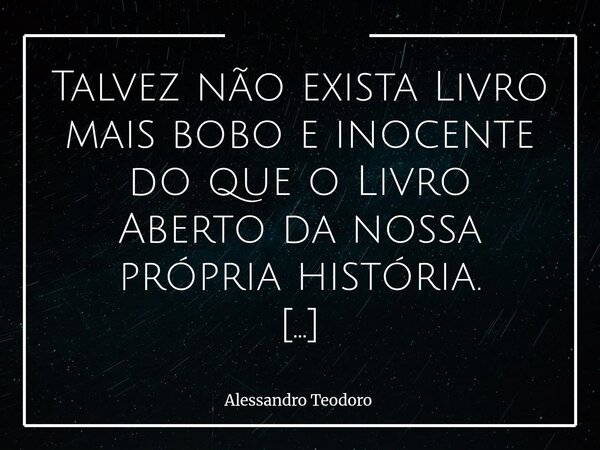 Talvez não exista Livro mais bobo e inocente do que o Livro Aberto da nossa própria história. Afinal, o que há de tão extraordinário em uma história que se ofe... Frase de Alessandro Teodoro.