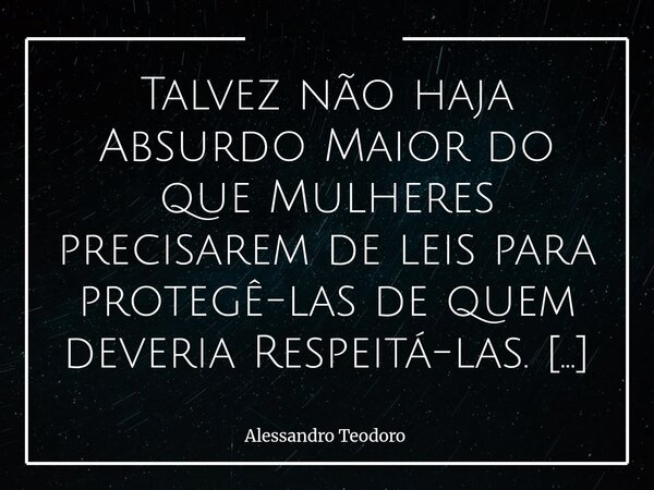 ⁠Talvez não haja Absurdo Maior do que Mulheres precisarem de leis para protegê-las de quem deveria Respeitá-las. É um daqueles paradoxos que expõem, sem rodeios... Frase de Alessandro Teodoro.
