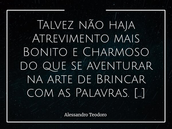 Talvez não haja Atrevimento mais Bonito e Charmoso do que se aventurar na arte de Brincar com as Palavras. Há, nesse gesto, uma espécie de sedução bastante sil... Frase de Alessandro Teodoro.