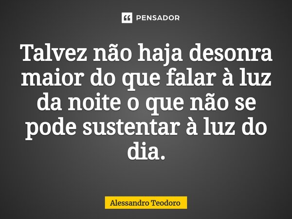 ⁠Talvez não haja desonra maior do que falar à luz da noite o que não se pode sustentar à luz do dia.... Frase de Alessandro Teodoro.