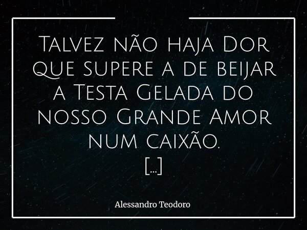 Talvez não haja Dor que supere a de beijar a Testa Gelada do nosso Grande Amor num caixão. Há despedidas que não encontram palavras suficientes. O silêncio pe... Frase de Alessandro Teodoro.