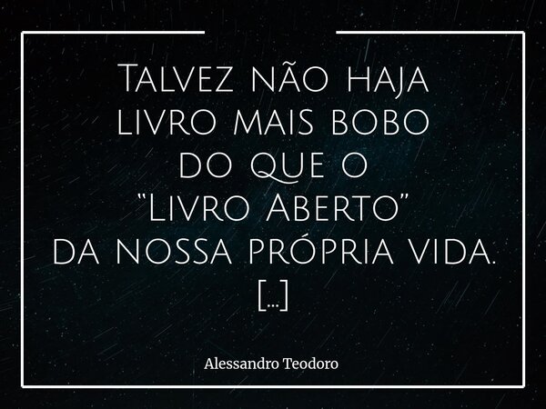 ⁠Talvez não haja livro mais bobo do que o “Livro Aberto” da nossa própria vida. Pois, não há imaturidade maior que colocar nossa história nas gôndolas das curio... Frase de Alessandro Teodoro.