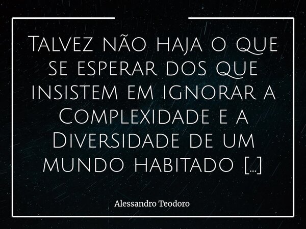 ⁠Talvez não haja o que se esperar dos que insistem em ignorar a Complexidade e a Diversidade de um mundo habitado por mais de oito bilhões de pessoas. Talvez, p... Frase de Alessandro Teodoro.