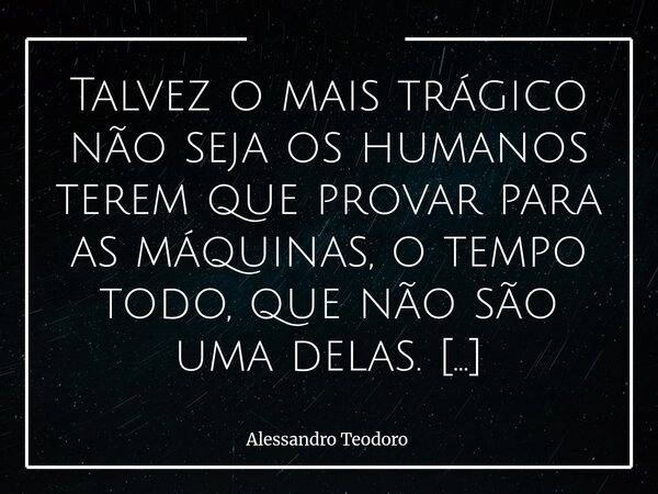 ⁠Talvez o mais trágico não seja os humanos terem que provar para as máquinas, o tempo todo, que não são uma delas. O drama maior parece estar na naturalidade co... Frase de Alessandro Teodoro.