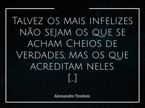 Talvez os mais infelizes não sejam os que se acham Cheios de Verdades, mas os que acreditam neles. Porque há algo de perigosamente sedutor em sentir-se dono d... Frase de Alessandro Teodoro.