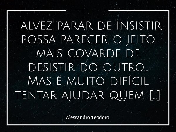 ⁠Talvez parar de insistir possa parecer o jeito mais covarde de desistir do outro… Mas é muito difícil tentar ajudar quem já alugou a própria cabeça. Há um limi... Frase de Alessandro Teodoro.