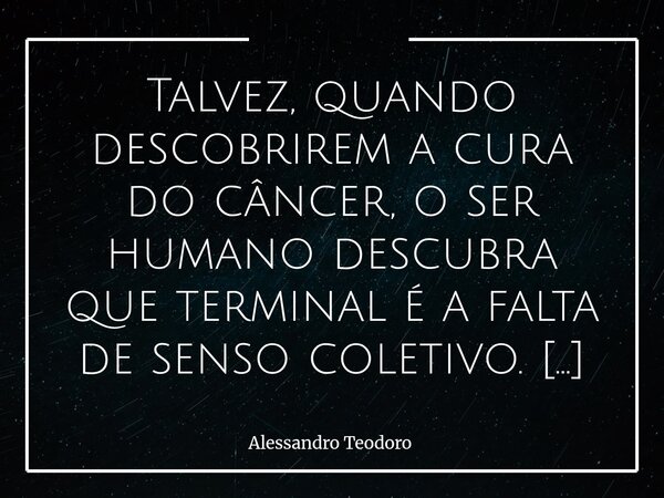 Talvez, quando descobrirem a cura do câncer, o ser humano descubra que terminal é a falta de senso coletivo. Doenças são permissão divina, falta de bom senso é... Frase de Alessandro Teodoro.
