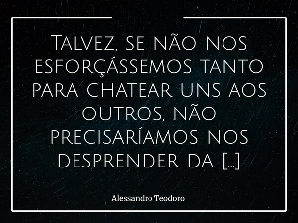 Talvez, se não nos esforçássemos tanto para chatear uns aos outros, não precisaríamos nos desprender da terra para conhecer o paraíso. Provavelmente ele não es... Frase de Alessandro Teodoro.