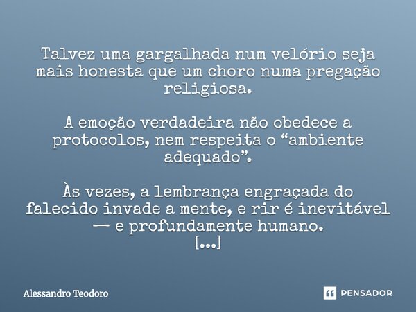 Talvez uma gargalhada num velório seja mais honesta que um choro numa pregação religiosa. A emoção verdadeira não obedece a protocolos, nem respeita o “ambient... Frase de Alessandro Teodoro.