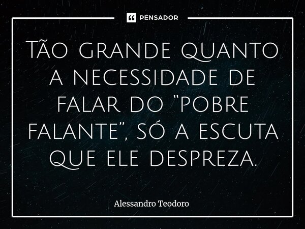 ⁠Tão grande quanto a necessidade de falar do “pobre falante”, só a escuta que ele despreza.... Frase de Alessandro Teodoro.
