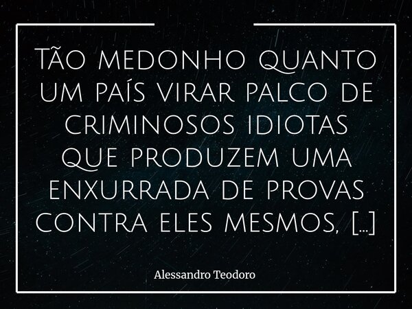 ⁠Tão medonho quanto um país virar palco de criminosos idiotas que produzem uma enxurrada de provas contra eles mesmos, é a enxurrada de idiotas que insistem em ... Frase de Alessandro Teodoro.