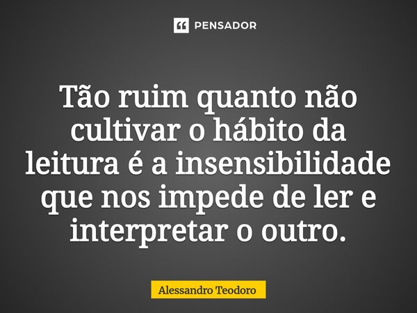 ⁠Tão ruim quanto não cultivar o hábito da leitura é a insensibilidade que nos impede de ler e interpretar o outro.... Frase de Alessandro Teodoro.