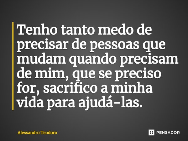 ⁠Tenho tanto medo de precisar de pessoas que mudam quando precisam de mim, que se preciso for, sacrifico a minha vida para ajudá-las.... Frase de Alessandro Teodoro.