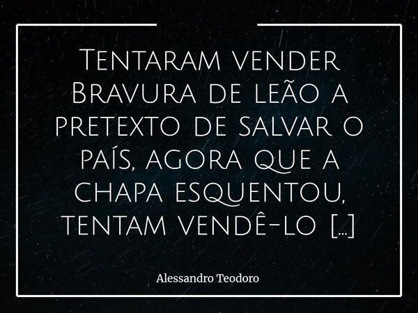 ⁠Tentaram vender Bravura de leão a pretexto de salvar o país, agora que a chapa esquentou, tentam vendê-lo embrulhado na meiguice de ursinho de pelúcia para se ... Frase de Alessandro Teodoro.