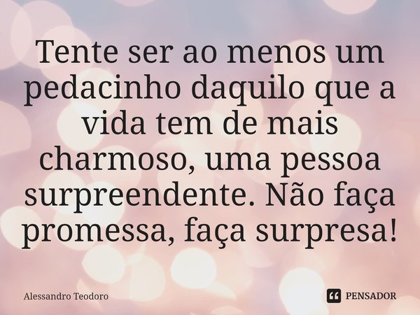 Tente ser ao menos um pedacinho daquilo que a vida tem de mais charmoso, uma pessoa surpreendente. Não faça promessa, faça surpresa!⁠... Frase de Alessandro Teodoro.