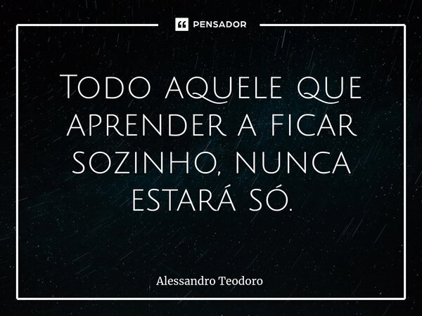 ⁠Todo aquele que aprender a ficar sozinho, nunca estará só.... Frase de Alessandro Teodoro.
