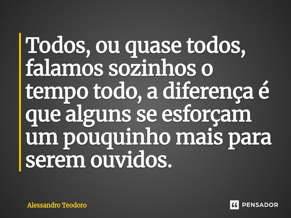 ⁠Todos, ou quase todos, falamos sozinhos o tempo todo, a diferença é que alguns se esforçam um pouquinho mais para serem ouvidos.... Frase de Alessandro Teodoro.