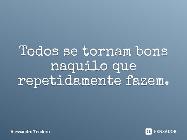 ⁠Todos se tornam bons naquilo que repetidamente fazem.... Frase de Alessandro Teodoro.