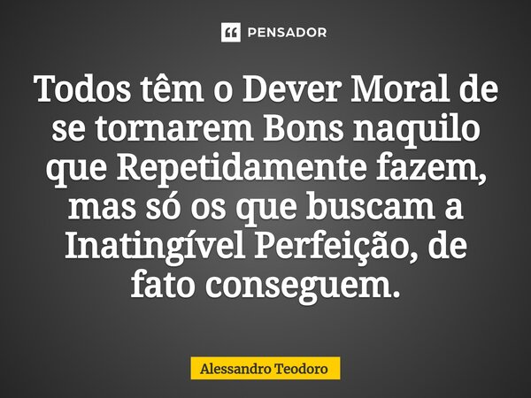 ⁠Todos têm o Dever Moral de se tornarem Bons naquilo que Repetidamente fazem, mas só os que buscam a Inatingível Perfeição, de fato conseguem.... Frase de Alessandro Teodoro.