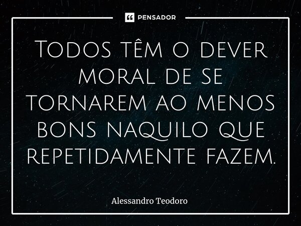 ⁠Todos têm o dever moral de se tornarem ao menos bons naquilo que repetidamente fazem.... Frase de Alessandro Teodoro.