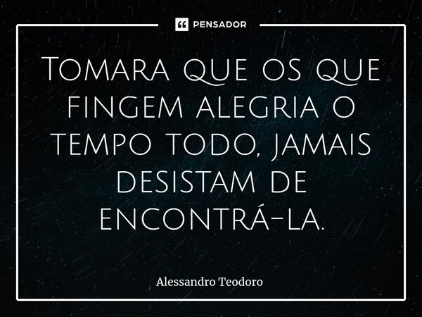 ⁠Tomara que os que fingem alegria o tempo todo, jamais desistam de encontrá-la.... Frase de Alessandro Teodoro.